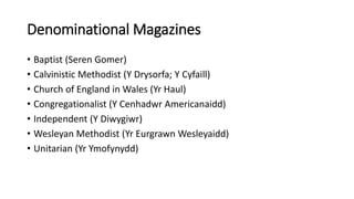 Denominational Magazines
• Baptist (Seren Gomer)
• Calvinistic Methodist (Y Drysorfa; Y Cyfaill)
• Church of England in Wales (Yr Haul)
• Congregationalist (Y Cenhadwr Americanaidd)
• Independent (Y Diwygiwr)
• Wesleyan Methodist (Yr Eurgrawn Wesleyaidd)
• Unitarian (Yr Ymofynydd)
 