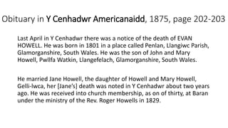 Obituary in Y Cenhadwr Americanaidd, 1875, page 202-203
Last April in Y Cenhadwr there was a notice of the death of EVAN
HOWELL. He was born in 1801 in a place called Penlan, Llangiwc Parish,
Glamorganshire, South Wales. He was the son of John and Mary
Howell, Pwllfa Watkin, Llangefelach, Glamorganshire, South Wales.
He married Jane Howell, the daughter of Howell and Mary Howell,
Gelli-lwca, her [Jane’s] death was noted in Y Cenhadwr about two years
ago. He was received into church membership, as on of thirty, at Baran
under the ministry of the Rev. Roger Howells in 1829.
 