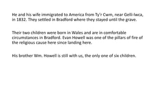 He and his wife immigrated to America from Ty’r Cwm, near Gelli-lwca,
in 1832. They settled in Bradford where they stayed until the grave.
Their two children were born in Wales and are in comfortable
circumstances in Bradford. Evan Howell was one of the pillars of fire of
the religious cause here since landing here.
His brother Wm. Howell is still with us, the only one of six children.
 