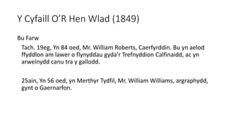 Y Cyfaill O’R Hen Wlad (1849)
Bu Farw
Tach. 19eg, Yn 84 oed, Mr. William Roberts, Caerfyrddin. Bu yn aelod
ffyddlon am lawer o flynyddau gyda’r Trefnyddion Calfinaidd, ac yn
arweinydd canu tra y gallodd.
25ain, Yn 56 oed, yn Merthyr Tydfil, Mr. William Williams, argraphydd,
gynt o Gaernarfon.
 