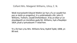 Cofiant Mrs. Margaret Williams, Utica, C. N.
Wedi marwolaeth Edward Watkin (yr hyn a fu yn swydd Fon
pan ar daith yn pregethu), hi a ymbriododd a Mr. John O.
Williams, Trallwm, swydd Drefaeldwyn. A bu yn dilyn yr un
alwedigaeth yn Llanidloes gyda Mr. Williams, hyd a flwyddyn
1824, pryd y symudasant i’r wlad hon.
Yn y lle hwn y bu Mrs. Williams farw, Hydref 3ydd, 1848, yn
80 oed.
 