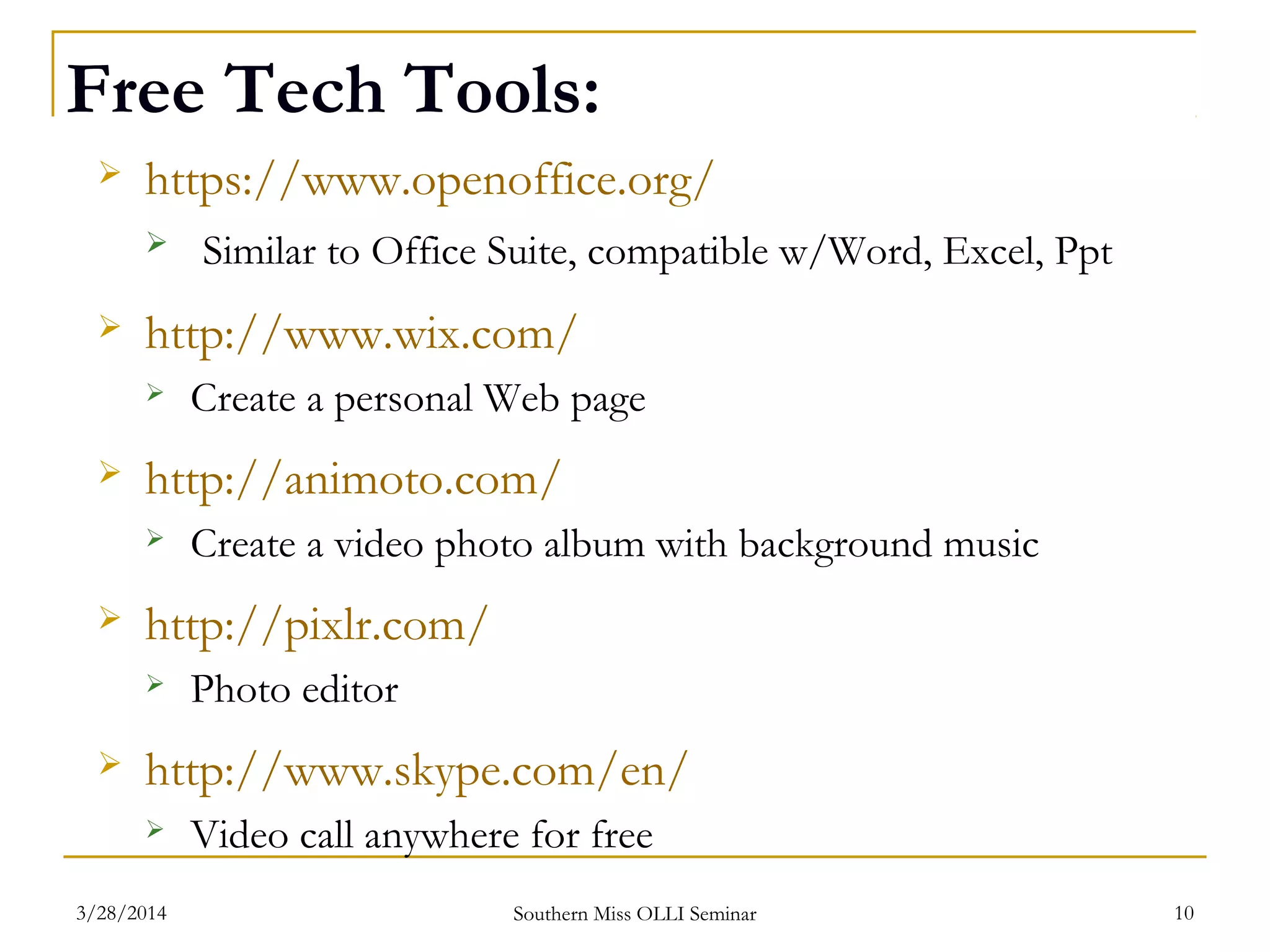 Free Tech Tools:
 https://www.openoffice.org/
 Similar to Office Suite, compatible w/Word, Excel, Ppt
 http://www.wix.com/
 Create a personal Web page
 http://animoto.com/
 Create a video photo album with background music
 http://pixlr.com/
 Photo editor
 http://www.skype.com/en/
 Video call anywhere for free
Southern Miss OLLI Seminar3/28/2014 10
 