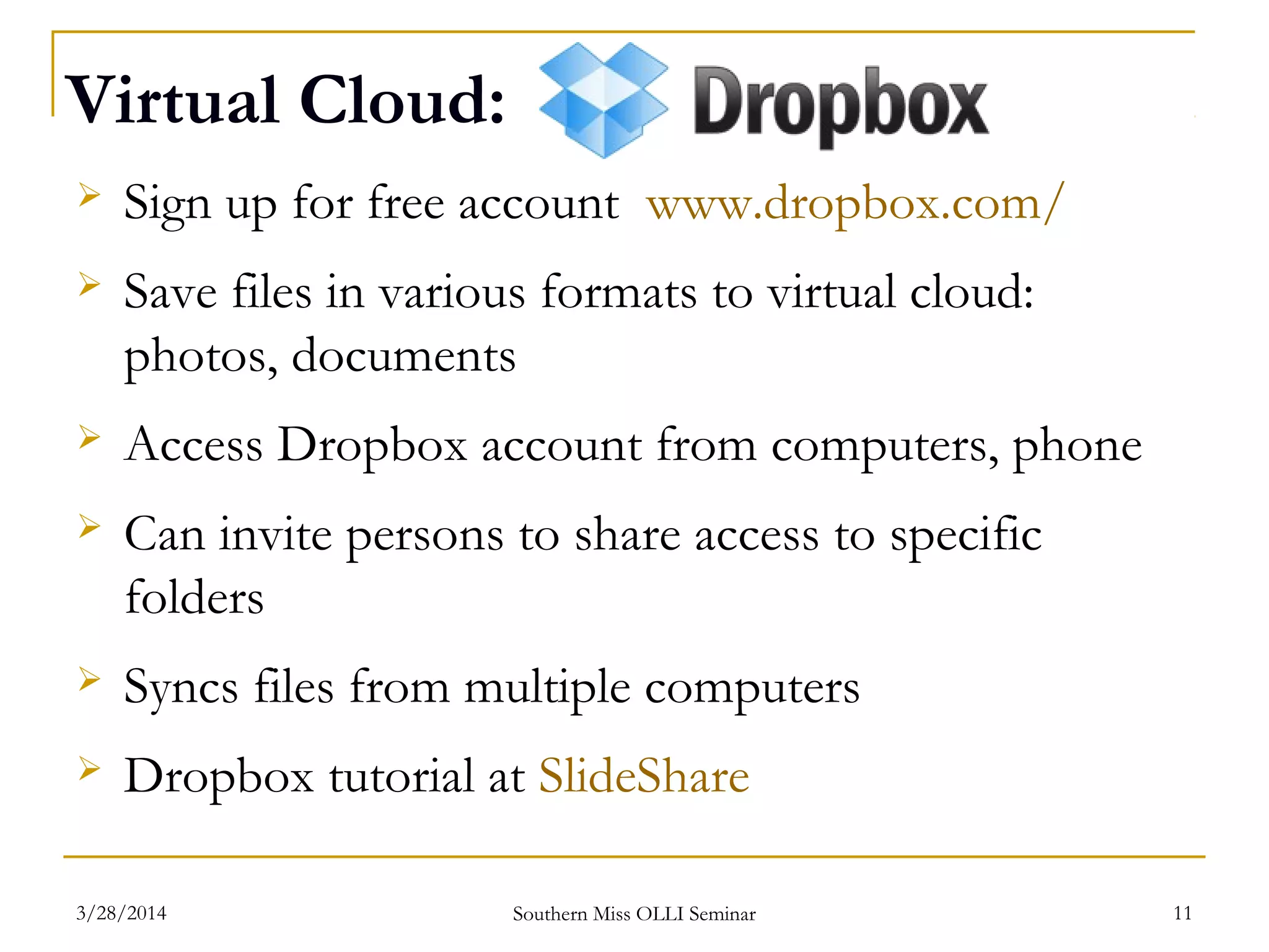 Virtual Cloud:
 Sign up for free account www.dropbox.com/
 Save files in various formats to virtual cloud:
photos, documents
 Access Dropbox account from computers, phone
 Can invite persons to share access to specific
folders
 Syncs files from multiple computers
 Dropbox tutorial at SlideShare
Southern Miss OLLI Seminar3/28/2014 11
 