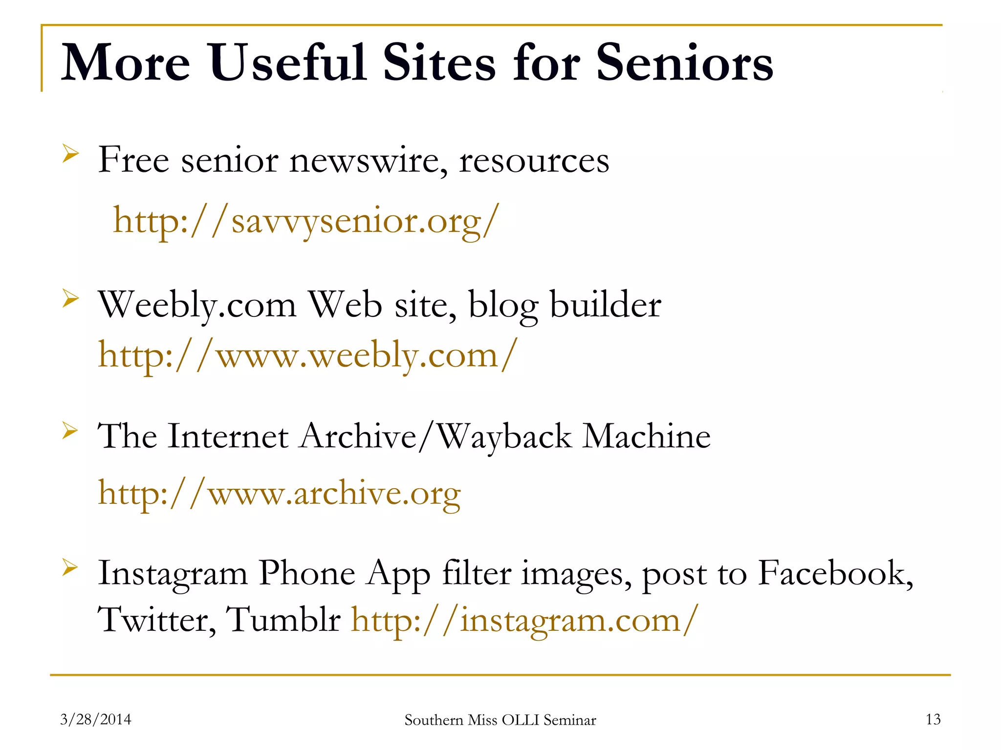 More Useful Sites for Seniors
 Free senior newswire, resources
http://savvysenior.org/
 Weebly.com Web site, blog builder
http://www.weebly.com/
 The Internet Archive/Wayback Machine
http://www.archive.org
 Instagram Phone App filter images, post to Facebook,
Twitter, Tumblr http://instagram.com/
Southern Miss OLLI Seminar3/28/2014 13
 