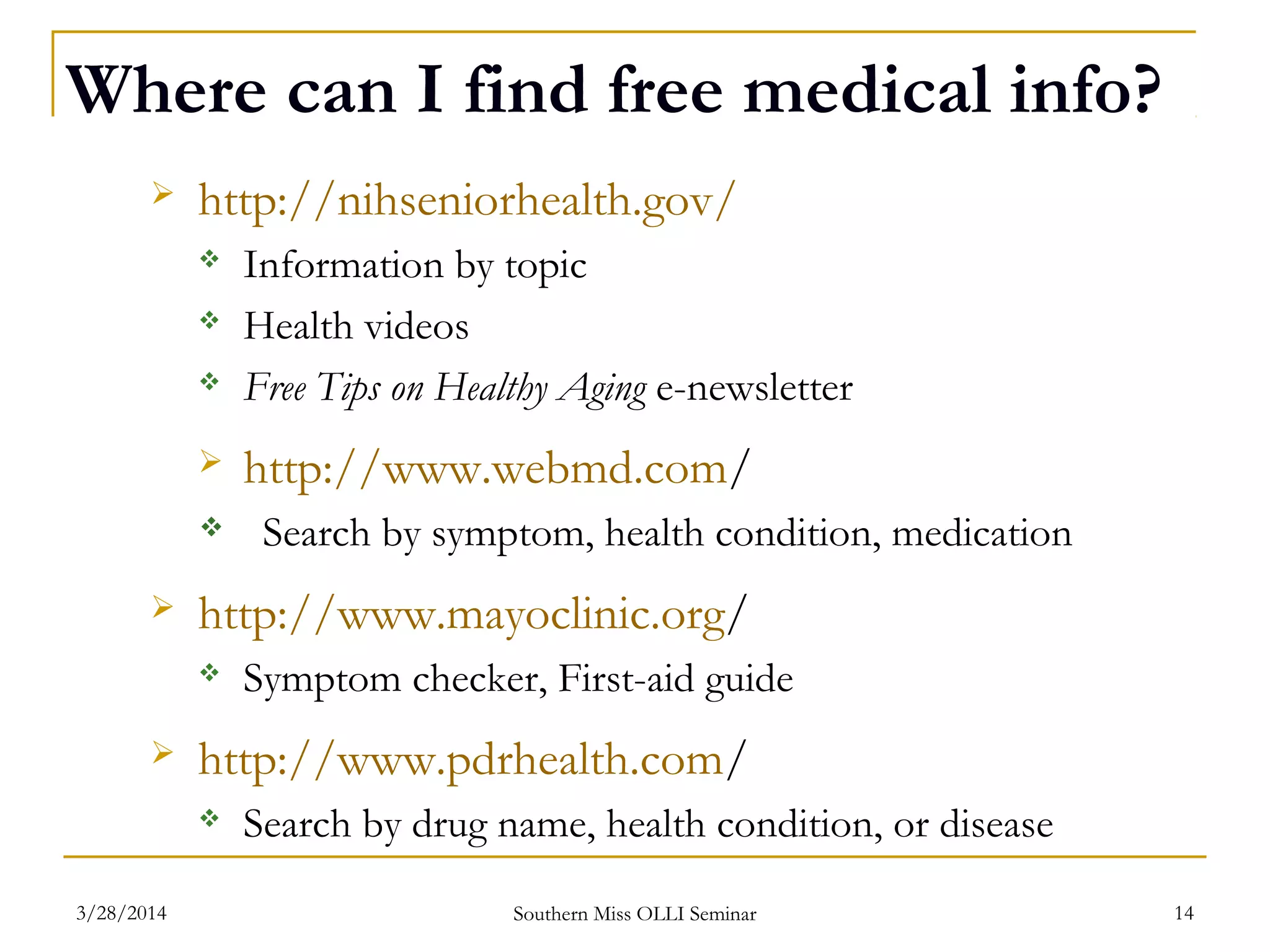 Where can I find free medical info?
 http://nihseniorhealth.gov/
 Information by topic
 Health videos
 Free Tips on Healthy Aging e-newsletter
 http://www.webmd.com/
 Search by symptom, health condition, medication
 http://www.mayoclinic.org/
 Symptom checker, First-aid guide
 http://www.pdrhealth.com/
 Search by drug name, health condition, or disease
Southern Miss OLLI Seminar3/28/2014 14
 