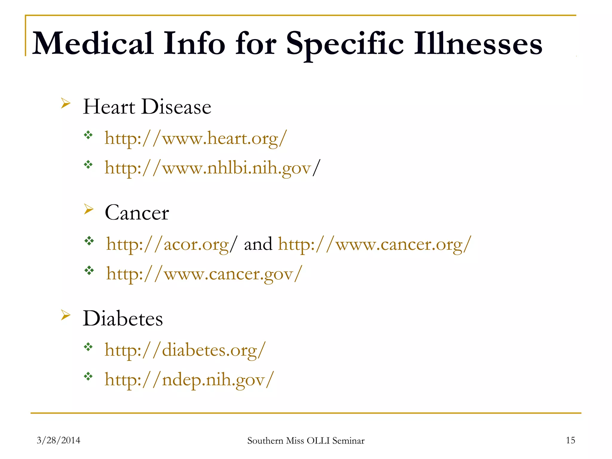 Medical Info for Specific Illnesses
 Heart Disease
 http://www.heart.org/
 http://www.nhlbi.nih.gov/
 Cancer
 http://acor.org/ and http://www.cancer.org/
 http://www.cancer.gov/
 Diabetes
 http://diabetes.org/
 http://ndep.nih.gov/
Southern Miss OLLI Seminar3/28/2014 15
 