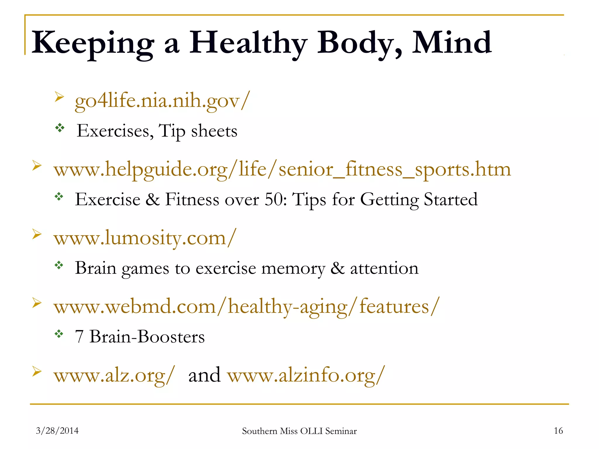 Keeping a Healthy Body, Mind
 go4life.nia.nih.gov/
 Exercises, Tip sheets
 www.helpguide.org/life/senior_fitness_sports.htm
 Exercise & Fitness over 50: Tips for Getting Started
 www.lumosity.com/
 Brain games to exercise memory & attention
 www.webmd.com/healthy-aging/features/
 7 Brain-Boosters
 www.alz.org/ and www.alzinfo.org/
Southern Miss OLLI Seminar3/28/2014 16
 