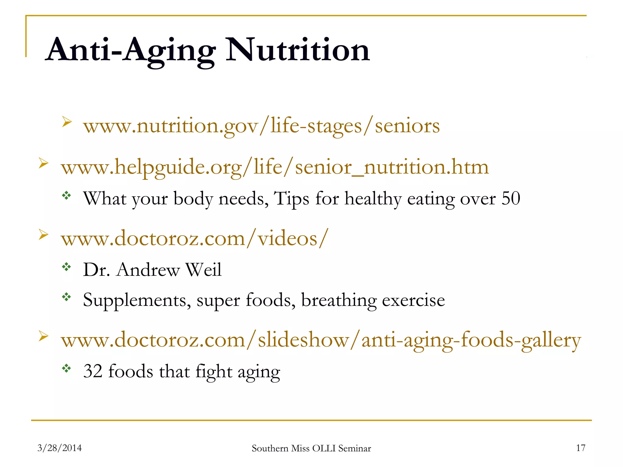 Anti-Aging Nutrition
 www.nutrition.gov/life-stages/seniors
 www.helpguide.org/life/senior_nutrition.htm
 What your body needs, Tips for healthy eating over 50
 www.doctoroz.com/videos/
 Dr. Andrew Weil
 Supplements, super foods, breathing exercise
 www.doctoroz.com/slideshow/anti-aging-foods-gallery
 32 foods that fight aging
Southern Miss OLLI Seminar3/28/2014 17
 