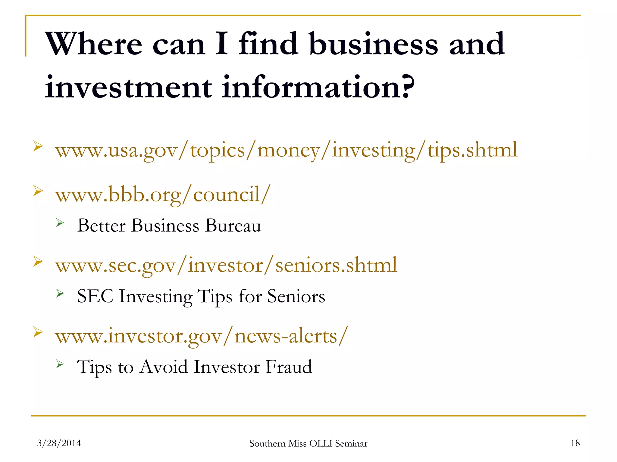Where can I find business and
investment information?
 www.usa.gov/topics/money/investing/tips.shtml
 www.bbb.org/council/
 Better Business Bureau
 www.sec.gov/investor/seniors.shtml
 SEC Investing Tips for Seniors
 www.investor.gov/news-alerts/
 Tips to Avoid Investor Fraud
Southern Miss OLLI Seminar3/28/2014 18
 