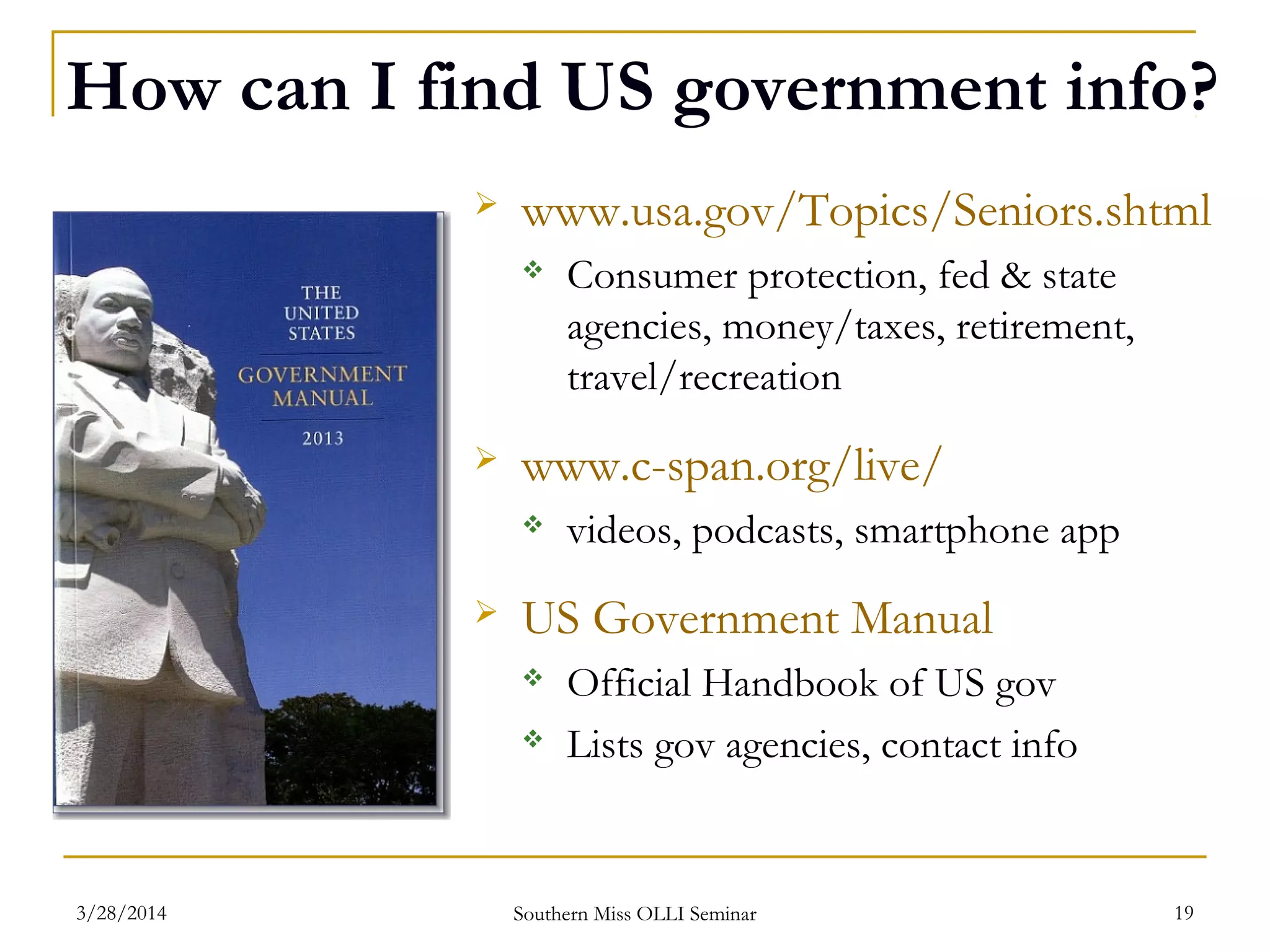 How can I find US government info?
 www.usa.gov/Topics/Seniors.shtml
 Consumer protection, fed & state
agencies, money/taxes, retirement,
travel/recreation
 www.c-span.org/live/
 videos, podcasts, smartphone app
 US Government Manual
 Official Handbook of US gov
 Lists gov agencies, contact info
Southern Miss OLLI Seminar3/28/2014 19
 