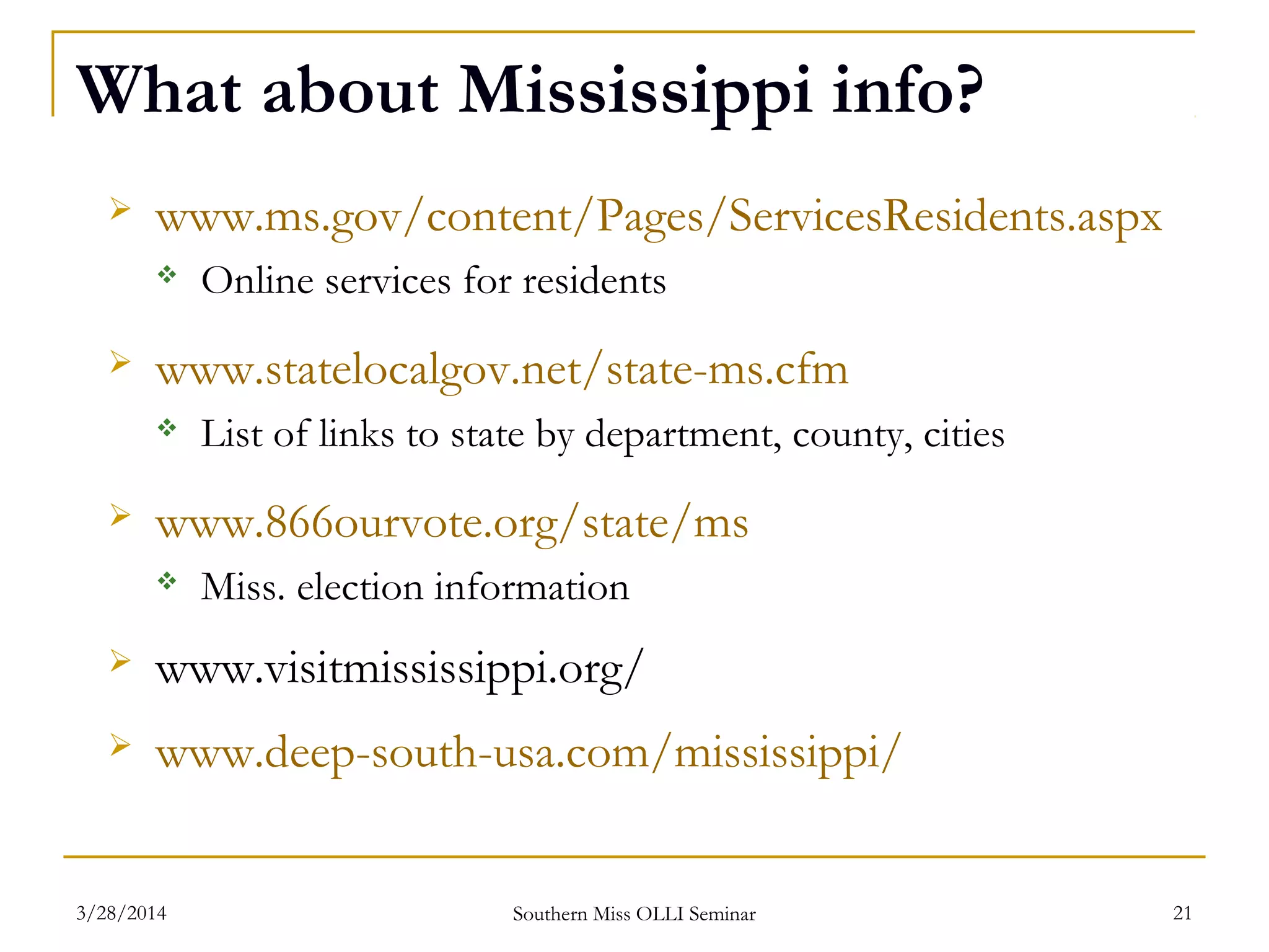 What about Mississippi info?
 www.ms.gov/content/Pages/ServicesResidents.aspx
 Online services for residents
 www.statelocalgov.net/state-ms.cfm
 List of links to state by department, county, cities
 www.866ourvote.org/state/ms
 Miss. election information
 www.visitmississippi.org/
 www.deep-south-usa.com/mississippi/
Southern Miss OLLI Seminar3/28/2014 21
 