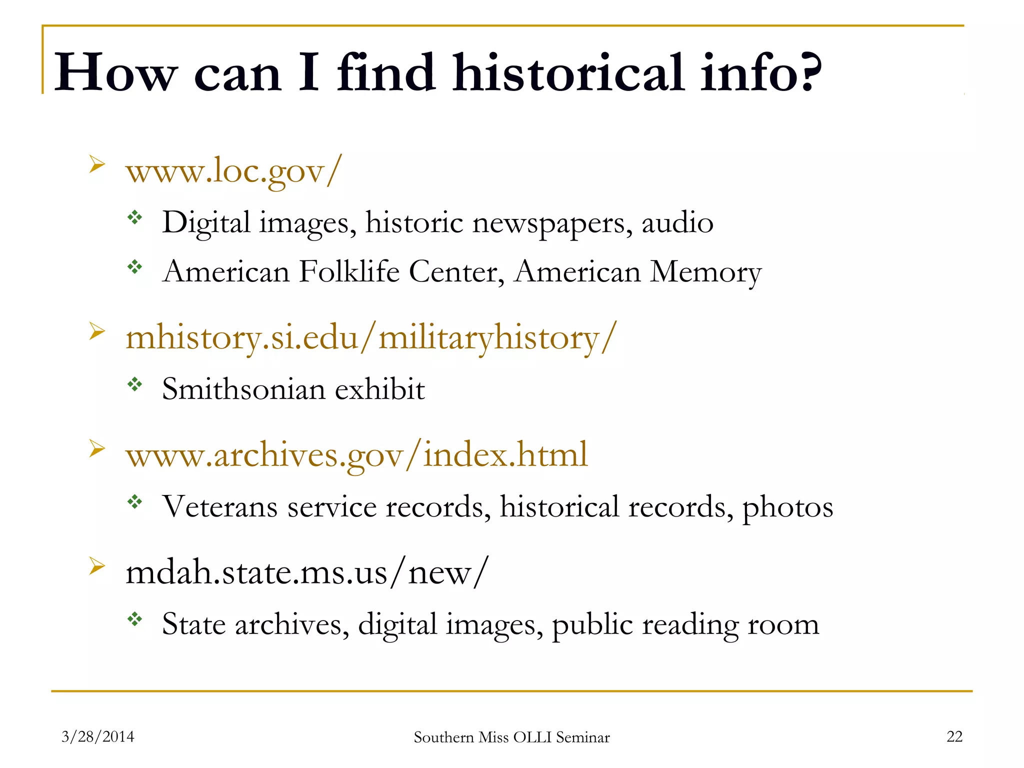 How can I find historical info?
 www.loc.gov/
 Digital images, historic newspapers, audio
 American Folklife Center, American Memory
 mhistory.si.edu/militaryhistory/
 Smithsonian exhibit
 www.archives.gov/index.html
 Veterans service records, historical records, photos
 mdah.state.ms.us/new/
 State archives, digital images, public reading room
Southern Miss OLLI Seminar3/28/2014 22
 