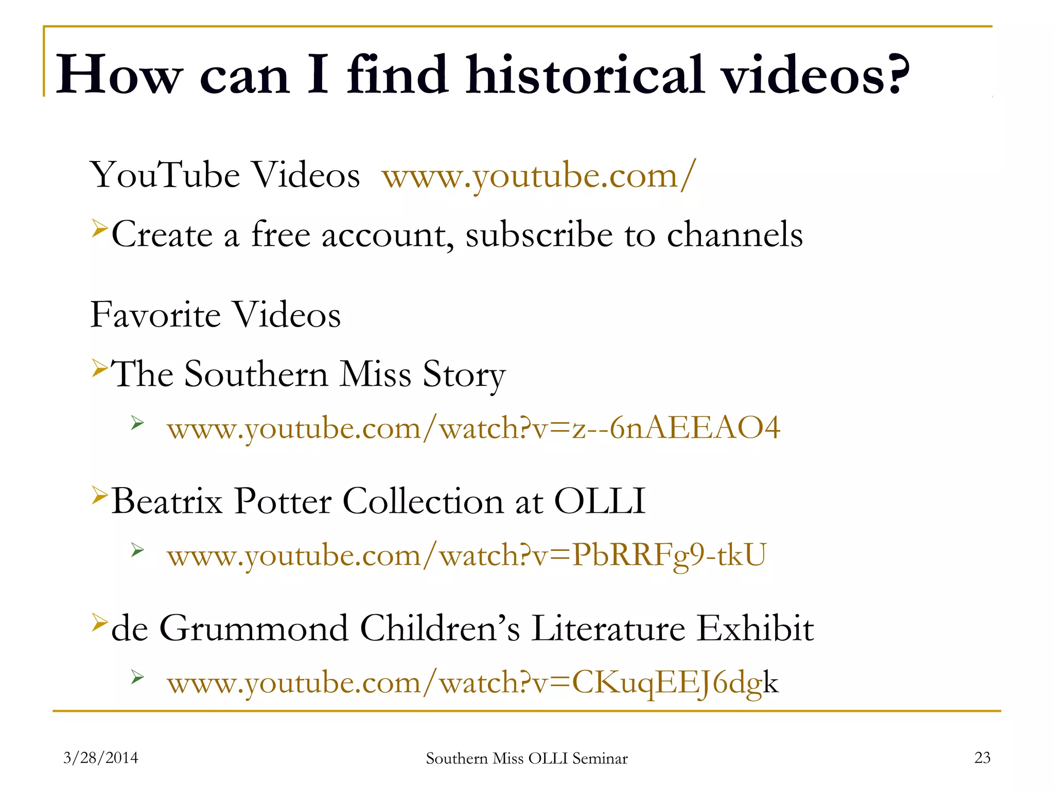 How can I find historical videos?
YouTube Videos www.youtube.com/
Create a free account, subscribe to channels
Favorite Videos
The Southern Miss Story
 www.youtube.com/watch?v=z--6nAEEAO4
Beatrix Potter Collection at OLLI
 www.youtube.com/watch?v=PbRRFg9-tkU
de Grummond Children’s Literature Exhibit
 www.youtube.com/watch?v=CKuqEEJ6dgk
Southern Miss OLLI Seminar3/28/2014 23
 