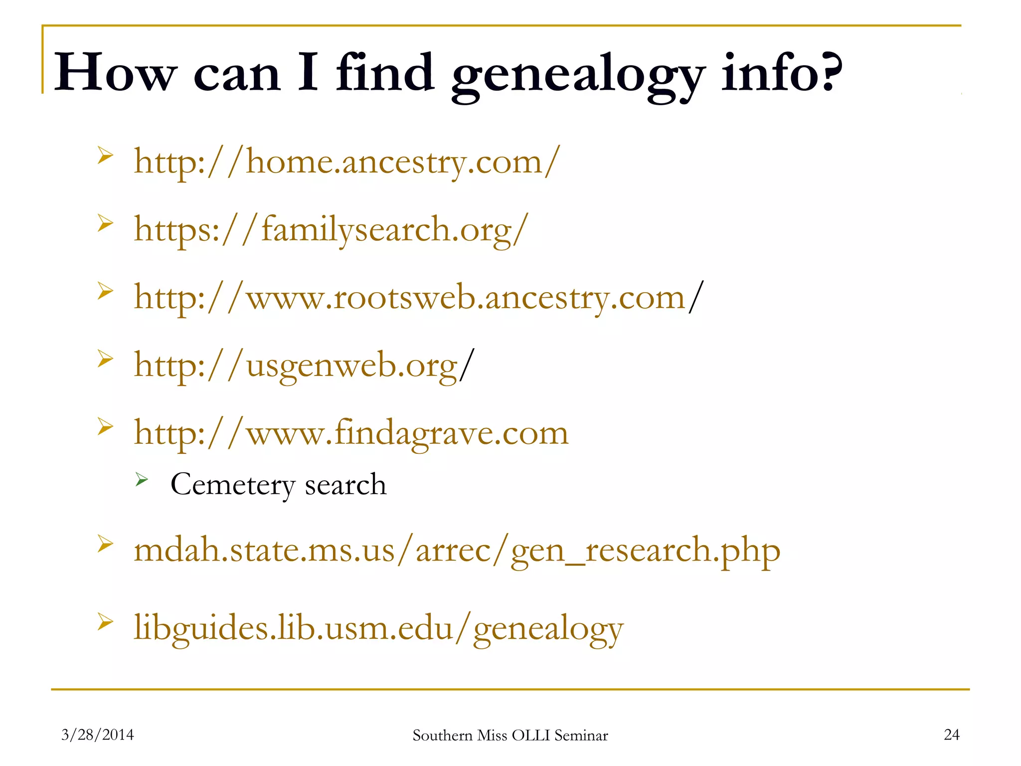 How can I find genealogy info?
 http://home.ancestry.com/
 https://familysearch.org/
 http://www.rootsweb.ancestry.com/
 http://usgenweb.org/
 http://www.findagrave.com
 Cemetery search
 mdah.state.ms.us/arrec/gen_research.php
 libguides.lib.usm.edu/genealogy
Southern Miss OLLI Seminar3/28/2014 24
 