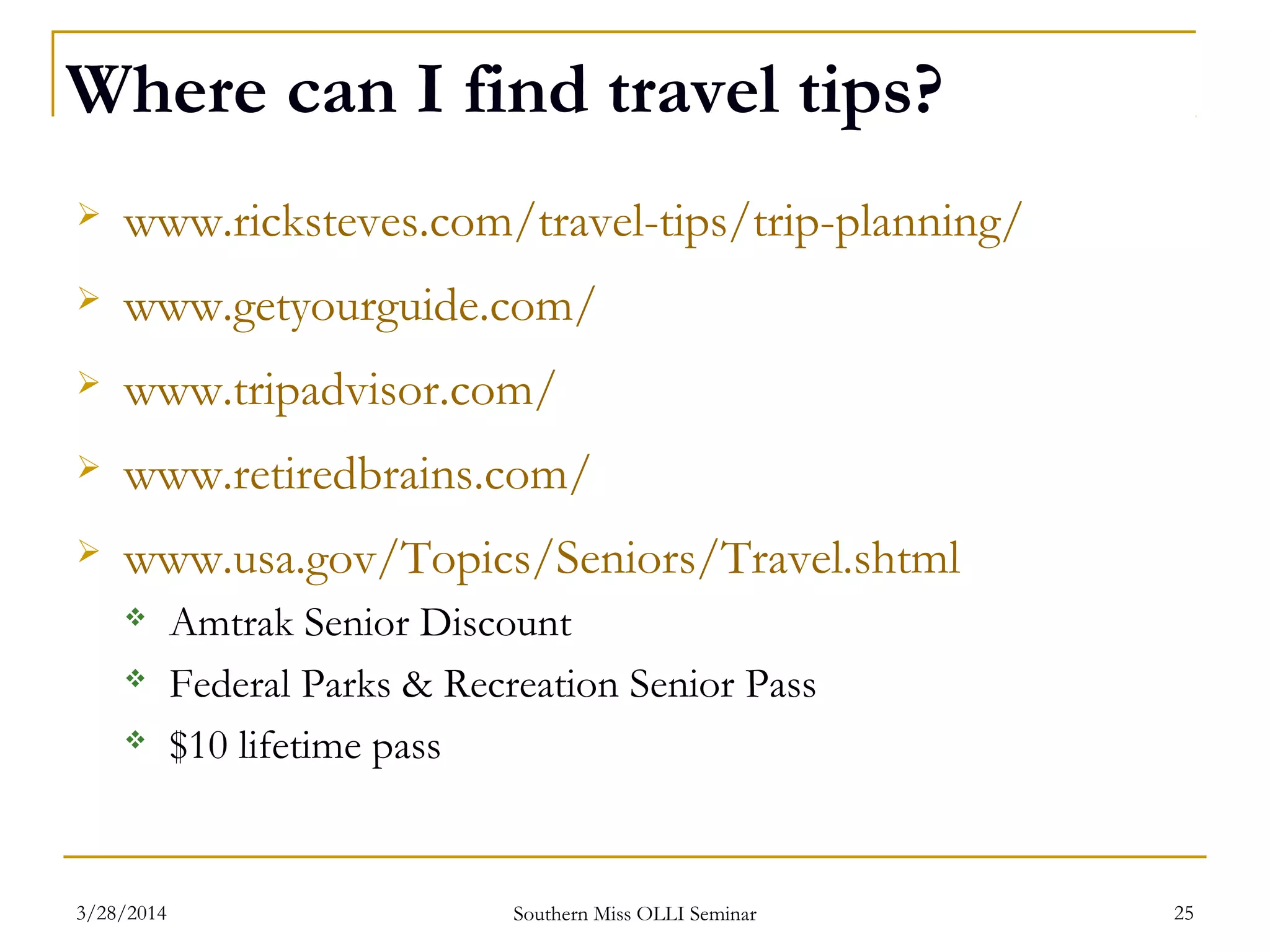 Where can I find travel tips?
 www.ricksteves.com/travel-tips/trip-planning/
 www.getyourguide.com/
 www.tripadvisor.com/
 www.retiredbrains.com/
 www.usa.gov/Topics/Seniors/Travel.shtml
 Amtrak Senior Discount
 Federal Parks & Recreation Senior Pass
 $10 lifetime pass
Southern Miss OLLI Seminar3/28/2014 25
 
