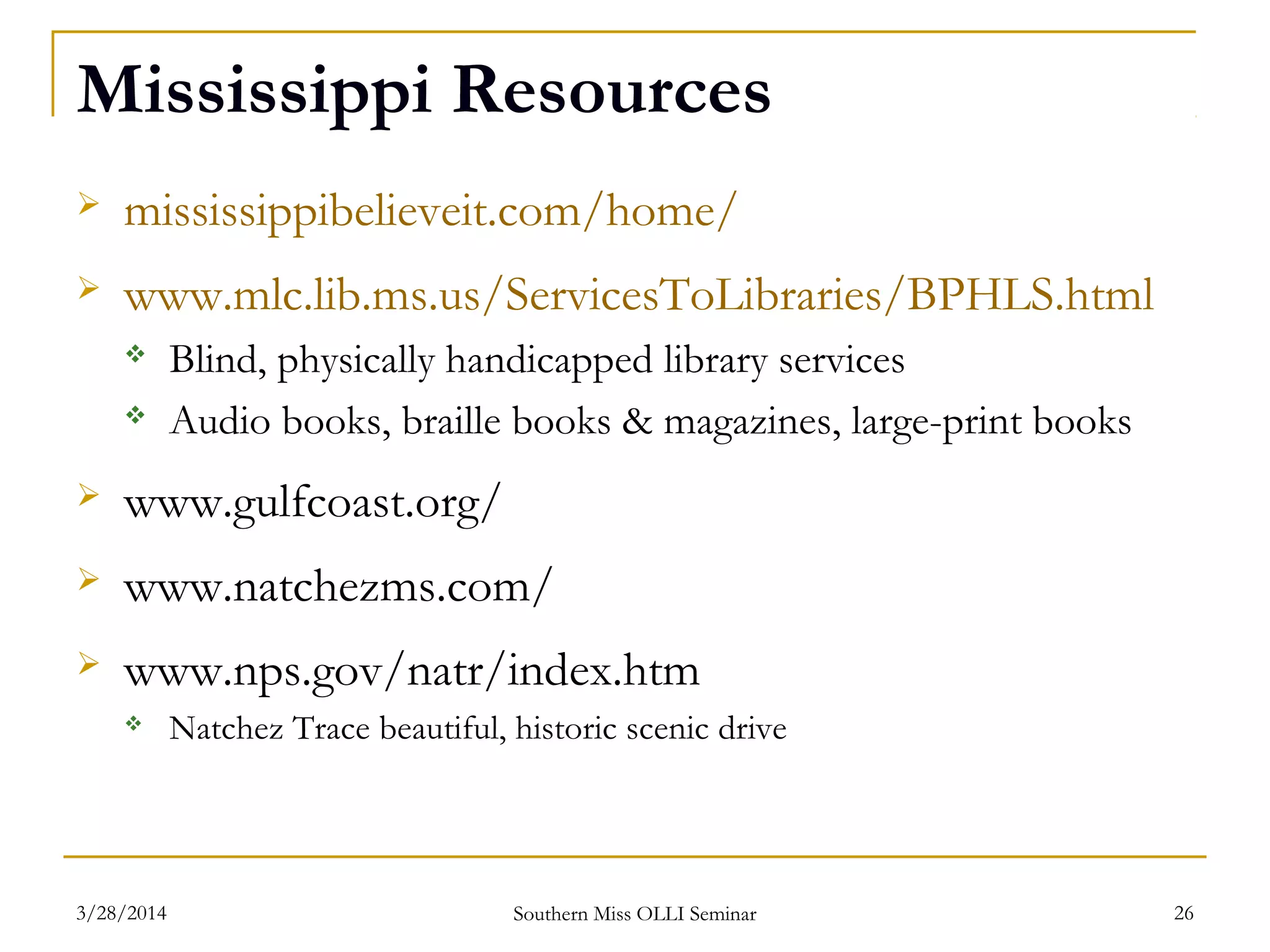 Mississippi Resources
 mississippibelieveit.com/home/
 www.mlc.lib.ms.us/ServicesToLibraries/BPHLS.html
 Blind, physically handicapped library services
 Audio books, braille books & magazines, large-print books
 www.gulfcoast.org/
 www.natchezms.com/
 www.nps.gov/natr/index.htm
 Natchez Trace beautiful, historic scenic drive
Southern Miss OLLI Seminar3/28/2014 26
 