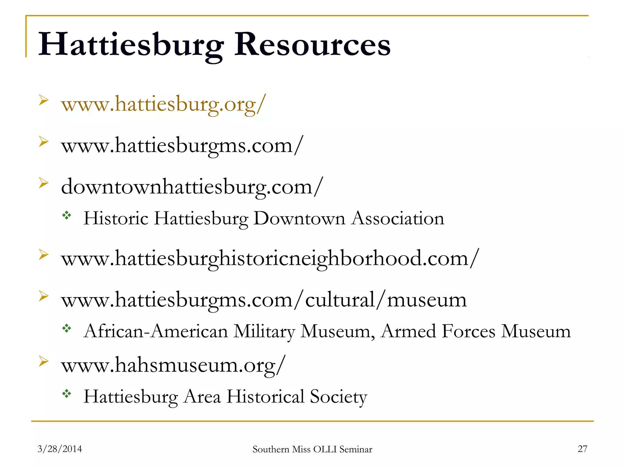 Hattiesburg Resources
 www.hattiesburg.org/
 www.hattiesburgms.com/
 downtownhattiesburg.com/
 Historic Hattiesburg Downtown Association
 www.hattiesburghistoricneighborhood.com/
 www.hattiesburgms.com/cultural/museum
 African-American Military Museum, Armed Forces Museum
 www.hahsmuseum.org/
 Hattiesburg Area Historical Society
Southern Miss OLLI Seminar3/28/2014 27
 