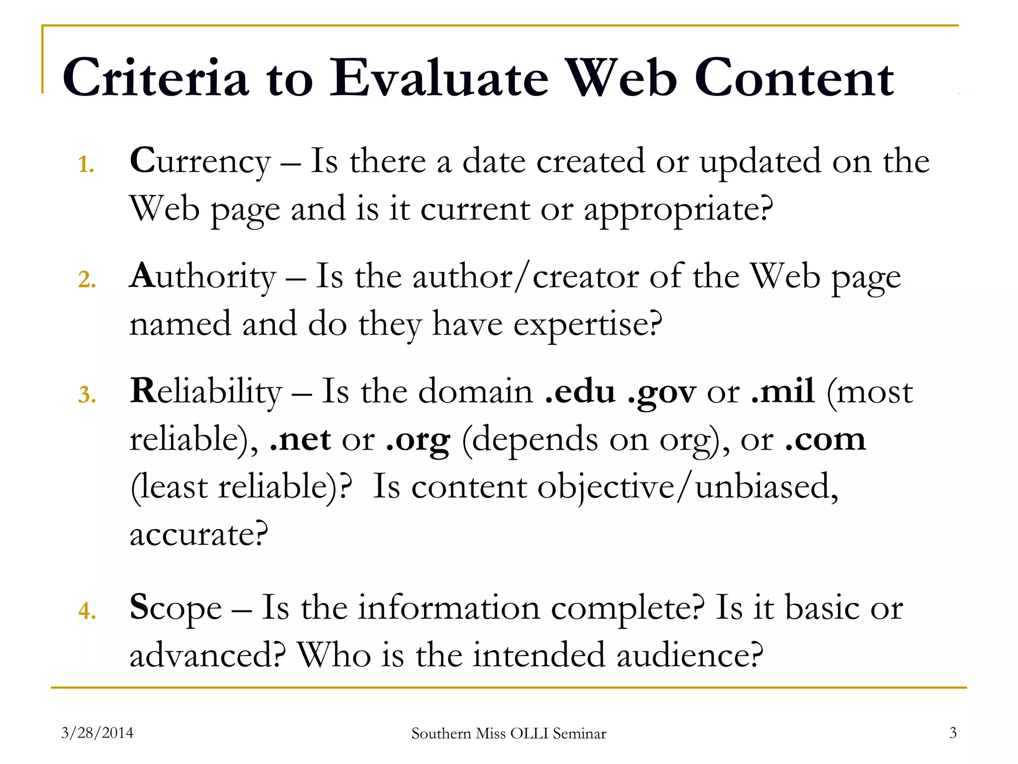 Criteria to Evaluate Web Content
1. Currency – Is there a date created or updated on the
Web page and is it current or appropriate?
2. Authority – Is the author/creator of the Web page
named and do they have expertise?
3. Reliability – Is the domain .edu .gov or .mil (most
reliable), .net or .org (depends on org), or .com
(least reliable)? Is content objective/unbiased,
accurate?
4. Scope – Is the information complete? Is it basic or
advanced? Who is the intended audience?
Southern Miss OLLI Seminar3/28/2014 3
 