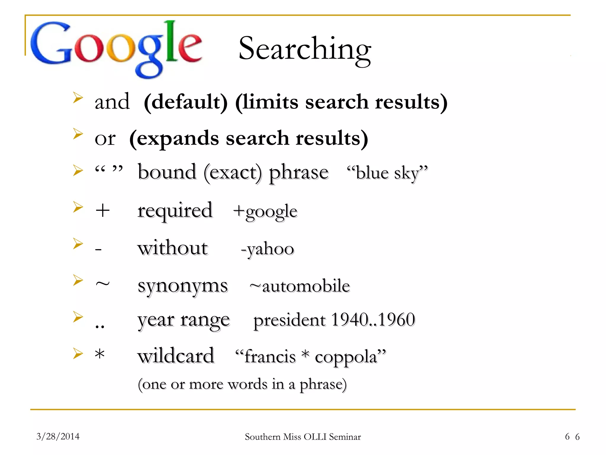 6
 and (default) (limits search results)
 or (expands search results)
 “ ”
 +
 -
 ~
 ..
 *
bound (exact) phrasebound (exact) phrase “blue sky”“blue sky”
requiredrequired +google+google
withoutwithout -yahoo-yahoo
synonymssynonyms ~automobile~automobile
year rangeyear range president 1940..1960president 1940..1960
wildcardwildcard “francis * coppola”“francis * coppola”
(one or more words in a phrase)(one or more words in a phrase)
Searching
Southern Miss OLLI Seminar3/28/2014 6
 