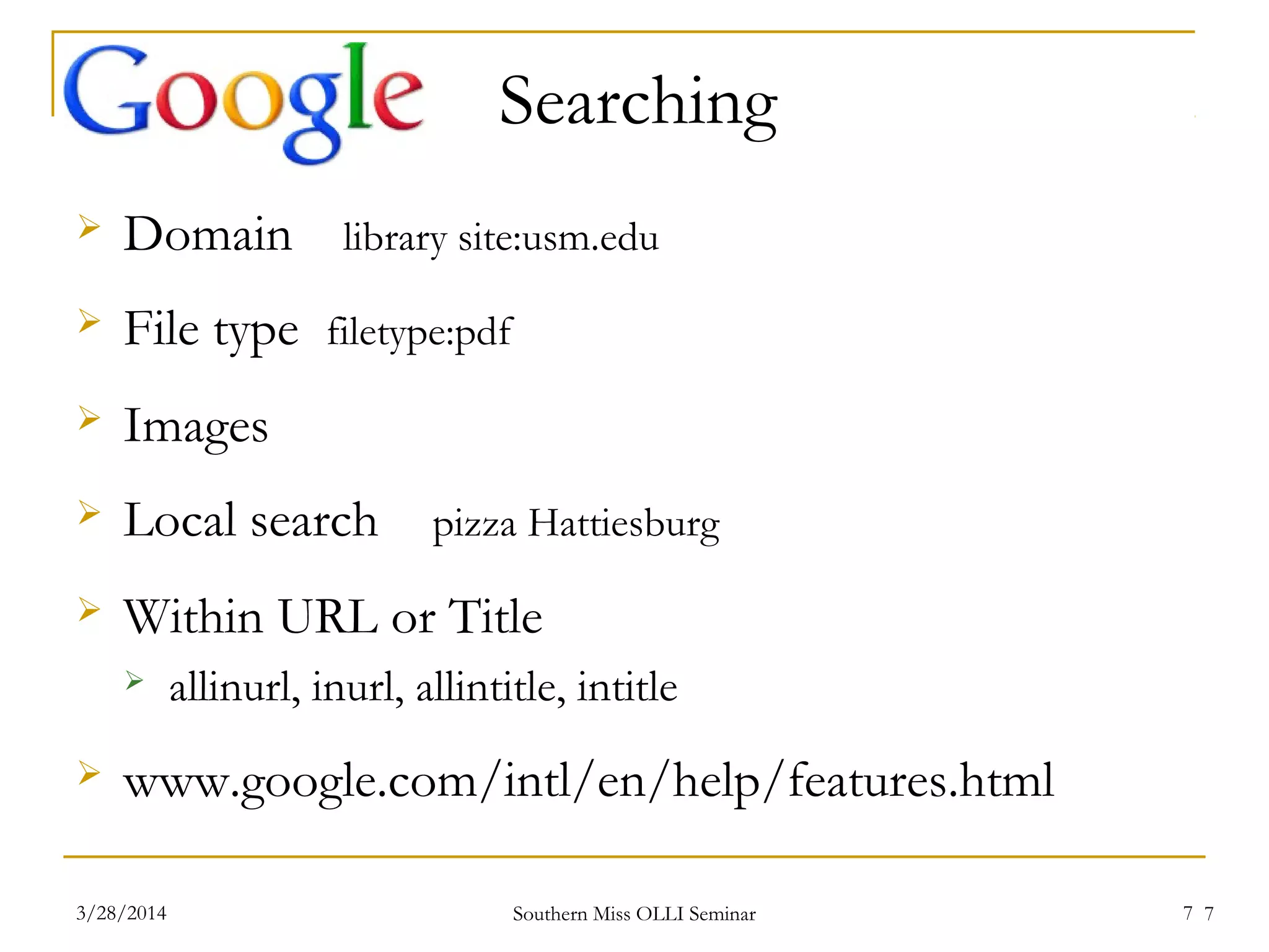 7
Searching
 Domain library site:usm.edu
 File type filetype:pdf
 Images
 Local search pizza Hattiesburg
 Within URL or Title
 allinurl, inurl, allintitle, intitle
 www.google.com/intl/en/help/features.html
Southern Miss OLLI Seminar3/28/2014 7
 