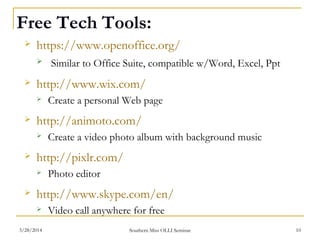 Free Tech Tools:
 https://www.openoffice.org/
 Similar to Office Suite, compatible w/Word, Excel, Ppt
 http://www.wix.com/
 Create a personal Web page
 http://animoto.com/
 Create a video photo album with background music
 http://pixlr.com/
 Photo editor
 http://www.skype.com/en/
 Video call anywhere for free
Southern Miss OLLI Seminar3/28/2014 10
 