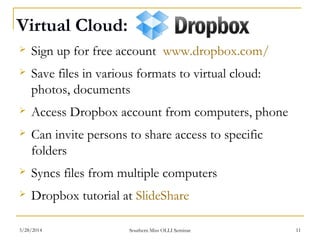 Virtual Cloud:
 Sign up for free account www.dropbox.com/
 Save files in various formats to virtual cloud:
photos, documents
 Access Dropbox account from computers, phone
 Can invite persons to share access to specific
folders
 Syncs files from multiple computers
 Dropbox tutorial at SlideShare
Southern Miss OLLI Seminar3/28/2014 11
 