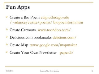 Fun Apps
 Create a Bio Poem cuip.uchicago.edu
/~adarice/cwsite/poems/ biopoemform.htm
 Create Cartoons www.toondoo.com/
 Delicious.com bookmarks delicious.com/
 Create Map www.google.com/mapmaker
 Create Your Own Newsletter paper.li/
Southern Miss OLLI Seminar3/28/2014 12
 