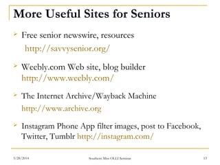 More Useful Sites for Seniors
 Free senior newswire, resources
http://savvysenior.org/
 Weebly.com Web site, blog builder
http://www.weebly.com/
 The Internet Archive/Wayback Machine
http://www.archive.org
 Instagram Phone App filter images, post to Facebook,
Twitter, Tumblr http://instagram.com/
Southern Miss OLLI Seminar3/28/2014 13
 