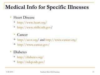 Medical Info for Specific Illnesses
 Heart Disease
 http://www.heart.org/
 http://www.nhlbi.nih.gov/
 Cancer
 http://acor.org/ and http://www.cancer.org/
 http://www.cancer.gov/
 Diabetes
 http://diabetes.org/
 http://ndep.nih.gov/
Southern Miss OLLI Seminar3/28/2014 15
 