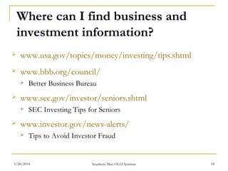 Where can I find business and
investment information?
 www.usa.gov/topics/money/investing/tips.shtml
 www.bbb.org/council/
 Better Business Bureau
 www.sec.gov/investor/seniors.shtml
 SEC Investing Tips for Seniors
 www.investor.gov/news-alerts/
 Tips to Avoid Investor Fraud
Southern Miss OLLI Seminar3/28/2014 18
 