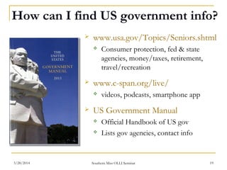 How can I find US government info?
 www.usa.gov/Topics/Seniors.shtml
 Consumer protection, fed & state
agencies, money/taxes, retirement,
travel/recreation
 www.c-span.org/live/
 videos, podcasts, smartphone app
 US Government Manual
 Official Handbook of US gov
 Lists gov agencies, contact info
Southern Miss OLLI Seminar3/28/2014 19
 