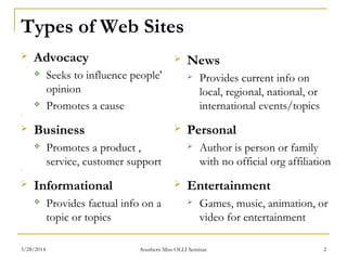 Types of Web Sites
 Advocacy
 Seeks to influence people'
opinion
 Promotes a cause
  
 Business
 Promotes a product ,
service, customer support
  
 Informational
 Provides factual info on a
topic or topics
 News
 Provides current info on
local, regional, national, or
international events/topics
 Personal
 Author is person or family
with no official org affiliation
 Entertainment
 Games, music, animation, or
video for entertainment
Southern Miss OLLI Seminar3/28/2014 2
 
