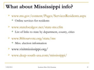 What about Mississippi info?
 www.ms.gov/content/Pages/ServicesResidents.aspx
 Online services for residents
 www.statelocalgov.net/state-ms.cfm
 List of links to state by department, county, cities
 www.866ourvote.org/state/ms
 Miss. election information
 www.visitmississippi.org/
 www.deep-south-usa.com/mississippi/
Southern Miss OLLI Seminar3/28/2014 21
 