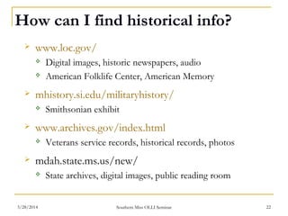 How can I find historical info?
 www.loc.gov/
 Digital images, historic newspapers, audio
 American Folklife Center, American Memory
 mhistory.si.edu/militaryhistory/
 Smithsonian exhibit
 www.archives.gov/index.html
 Veterans service records, historical records, photos
 mdah.state.ms.us/new/
 State archives, digital images, public reading room
Southern Miss OLLI Seminar3/28/2014 22
 