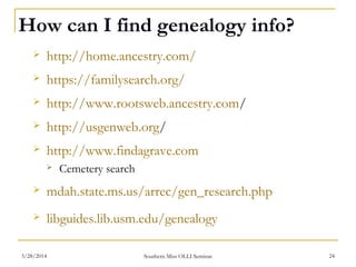 How can I find genealogy info?
 http://home.ancestry.com/
 https://familysearch.org/
 http://www.rootsweb.ancestry.com/
 http://usgenweb.org/
 http://www.findagrave.com
 Cemetery search
 mdah.state.ms.us/arrec/gen_research.php
 libguides.lib.usm.edu/genealogy
Southern Miss OLLI Seminar3/28/2014 24
 