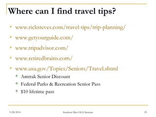 Where can I find travel tips?
 www.ricksteves.com/travel-tips/trip-planning/
 www.getyourguide.com/
 www.tripadvisor.com/
 www.retiredbrains.com/
 www.usa.gov/Topics/Seniors/Travel.shtml
 Amtrak Senior Discount
 Federal Parks & Recreation Senior Pass
 $10 lifetime pass
Southern Miss OLLI Seminar3/28/2014 25
 