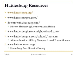 Hattiesburg Resources
 www.hattiesburg.org/
 www.hattiesburgms.com/
 downtownhattiesburg.com/
 Historic Hattiesburg Downtown Association
 www.hattiesburghistoricneighborhood.com/
 www.hattiesburgms.com/cultural/museum
 African-American Military Museum, Armed Forces Museum
 www.hahsmuseum.org/
 Hattiesburg Area Historical Society
Southern Miss OLLI Seminar3/28/2014 27
 