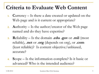 Criteria to Evaluate Web Content
1. Currency – Is there a date created or updated on the
Web page and is it current or appropriate?
2. Authority – Is the author/creator of the Web page
named and do they have expertise?
3. Reliability – Is the domain .edu .gov or .mil (most
reliable), .net or .org (depends on org), or .com
(least reliable)? Is content objective/unbiased,
accurate?
4. Scope – Is the information complete? Is it basic or
advanced? Who is the intended audience?
Southern Miss OLLI Seminar3/28/2014 3
 
