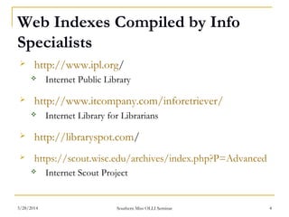 Web Indexes Compiled by Info
Specialists
 http://www.ipl.org/
 Internet Public Library
 http://www.itcompany.com/inforetriever/
 Internet Library for Librarians
 http://libraryspot.com/
 https://scout.wisc.edu/archives/index.php?P=Advanced
 Internet Scout Project
Southern Miss OLLI Seminar3/28/2014 4
 