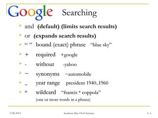 6
 and (default) (limits search results)
 or (expands search results)
 “ ”
 +
 -
 ~
 ..
 *
bound (exact) phrasebound (exact) phrase “blue sky”“blue sky”
requiredrequired +google+google
withoutwithout -yahoo-yahoo
synonymssynonyms ~automobile~automobile
year rangeyear range president 1940..1960president 1940..1960
wildcardwildcard “francis * coppola”“francis * coppola”
(one or more words in a phrase)(one or more words in a phrase)
Searching
Southern Miss OLLI Seminar3/28/2014 6
 