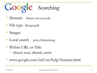 7
Searching
 Domain library site:usm.edu
 File type filetype:pdf
 Images
 Local search pizza Hattiesburg
 Within URL or Title
 allinurl, inurl, allintitle, intitle
 www.google.com/intl/en/help/features.html
Southern Miss OLLI Seminar3/28/2014 7
 