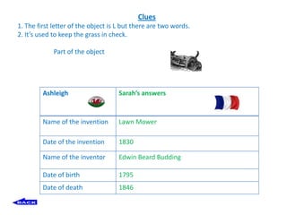 Clues
1. The first letter of the object is L but there are two words.
2. It’s used to keep the grass in check.

             Part of the object




         Ashleigh                    Sarah’s answers


         Name of the invention       Lawn Mower

         Date of the invention       1830

         Name of the inventor        Edwin Beard Budding

         Date of birth               1795
         Date of death               1846
 