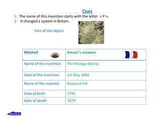 Clues
1. The name of this invention starts with the letter « P ».
2. It changed a system in Britain.

            Part of the object




      Mitchell                   Amael ’s answers

      Name of the invention      The Postage Stamp

      Date of the invention      1st May 1840

      Name of the inventor       Rowland Hill

      Date of birth              1795
      Date of death              1879
 