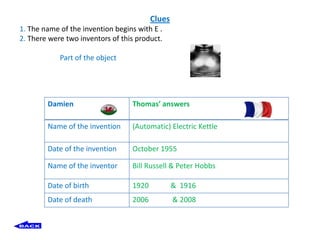 Clues
1. The name of the invention begins with E .
2. There were two inventors of this product.

            Part of the object




        Damien                    Thomas’ answers

        Name of the invention     (Automatic) Electric Kettle

        Date of the invention     October 1955

        Name of the inventor      Bill Russell & Peter Hobbs

        Date of birth             1920           & 1916
        Date of death             2006           & 2008
 