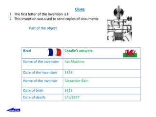 Clues
1. The first letter of the invention is F.
2. This invention was used to send copies of documents

           Part of the object




        Brad                     Coralie’s answers.

        Name of the invention    Fax Machine

        Date of the invention    1848

        Name of the inventor     Alexander Bain

        Date of birth            1811
        Date of death            2/1/1877
 