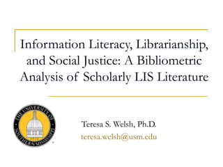 Information Literacy, Librarianship,
and Social Justice: A Bibliometric
Analysis of Scholarly LIS Literature
Teresa S. Welsh, Ph.D.
teresa.welsh@usm.edu
 