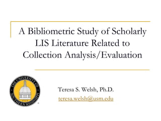 A Bibliometric Study of Scholarly
LIS Literature Related to
Collection Analysis/Evaluation
Teresa S. Welsh, Ph.D.
teresa.welsh@usm.edu
 