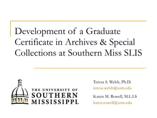 Development of a Graduate Certificate in Archives & Special Collections at Southern Miss SLIS Teresa S. Welsh, Ph.D. [email_address] Karen M. Rowell, M.L.I.S [email_address]   