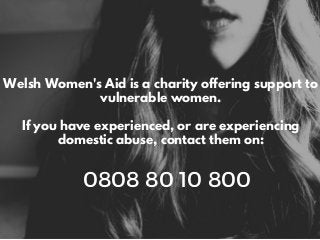 Welsh Women's Aid is a charity offering support to
vulnerable women.
If you have experienced, or are experiencing
domestic abuse, contact them on:
0808 80 10 800
 