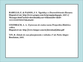 RABELLO, E. & PASSOS, J. S.  Vygotsky e o Desenvolvimento Humano . Disponível em: http://www.grupos.com.br/group/pedagogia_2007.1/ Messages.html?action=download&year=08&month=5&id= 1211153297985279&attach= STEIMBACH, A. A.  O processo de ensino numa Perspectiva Histórico-crítica .  Disponível em: http://www.famper.com.br/download/allan.pdf YIN, R.  Estudo de caso planejamento e métodos . 2ª ed. Porto Alegre: Boockman, 2005. 